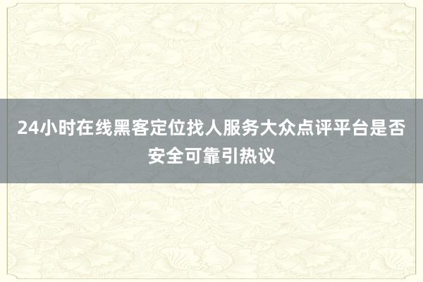 24小时在线黑客定位找人服务大众点评平台是否安全可靠引热议