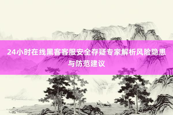 24小时在线黑客客服安全存疑专家解析风险隐患与防范建议