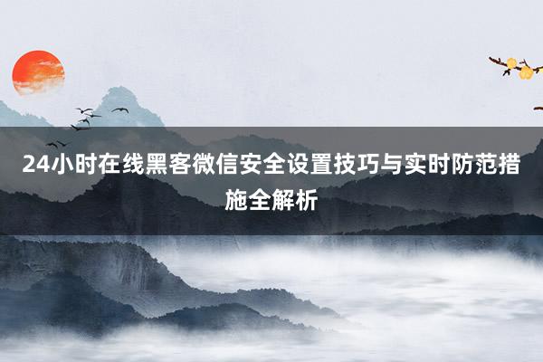 24小时在线黑客微信安全设置技巧与实时防范措施全解析