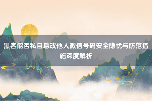 黑客能否私自篡改他人微信号码安全隐忧与防范措施深度解析