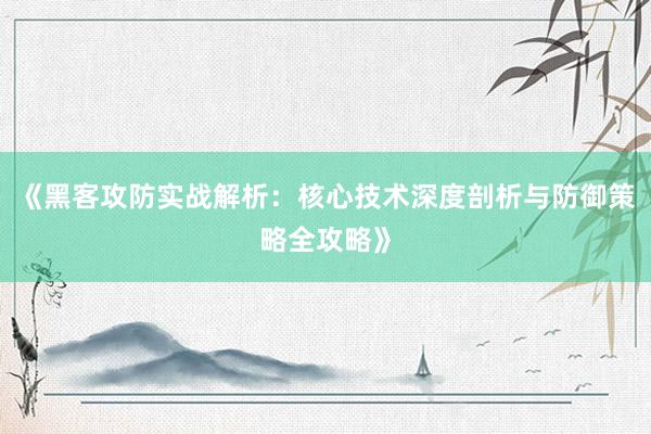 《黑客攻防实战解析：核心技术深度剖析与防御策略全攻略》