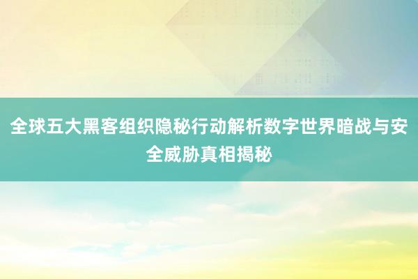 全球五大黑客组织隐秘行动解析数字世界暗战与安全威胁真相揭秘