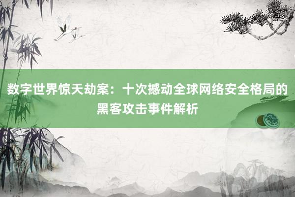 数字世界惊天劫案：十次撼动全球网络安全格局的黑客攻击事件解析