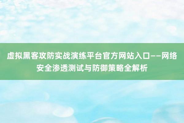 虚拟黑客攻防实战演练平台官方网站入口——网络安全渗透测试与防御策略全解析
