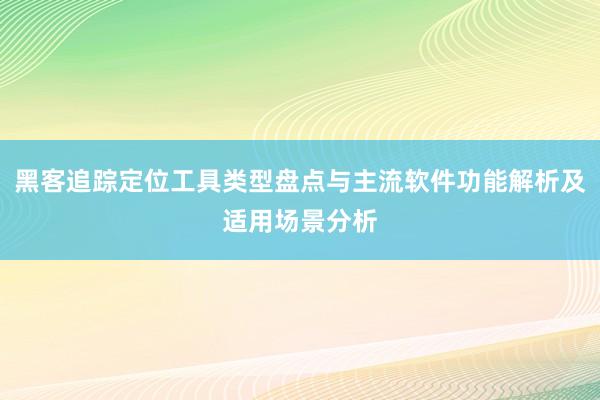 黑客追踪定位工具类型盘点与主流软件功能解析及适用场景分析